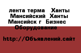 лента терма - Ханты-Мансийский, Ханты-Мансийск г. Бизнес » Оборудование   